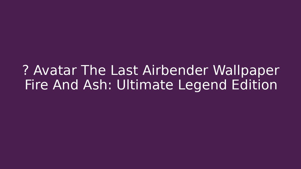 💥 Avatar The Last Airbender Wallpaper Fire And Ash: Ultimate Legend Edition