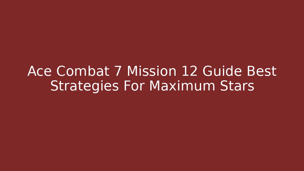 Ace Combat 7 Mission 12 Guide Best Strategies For Maximum Stars - Celivion