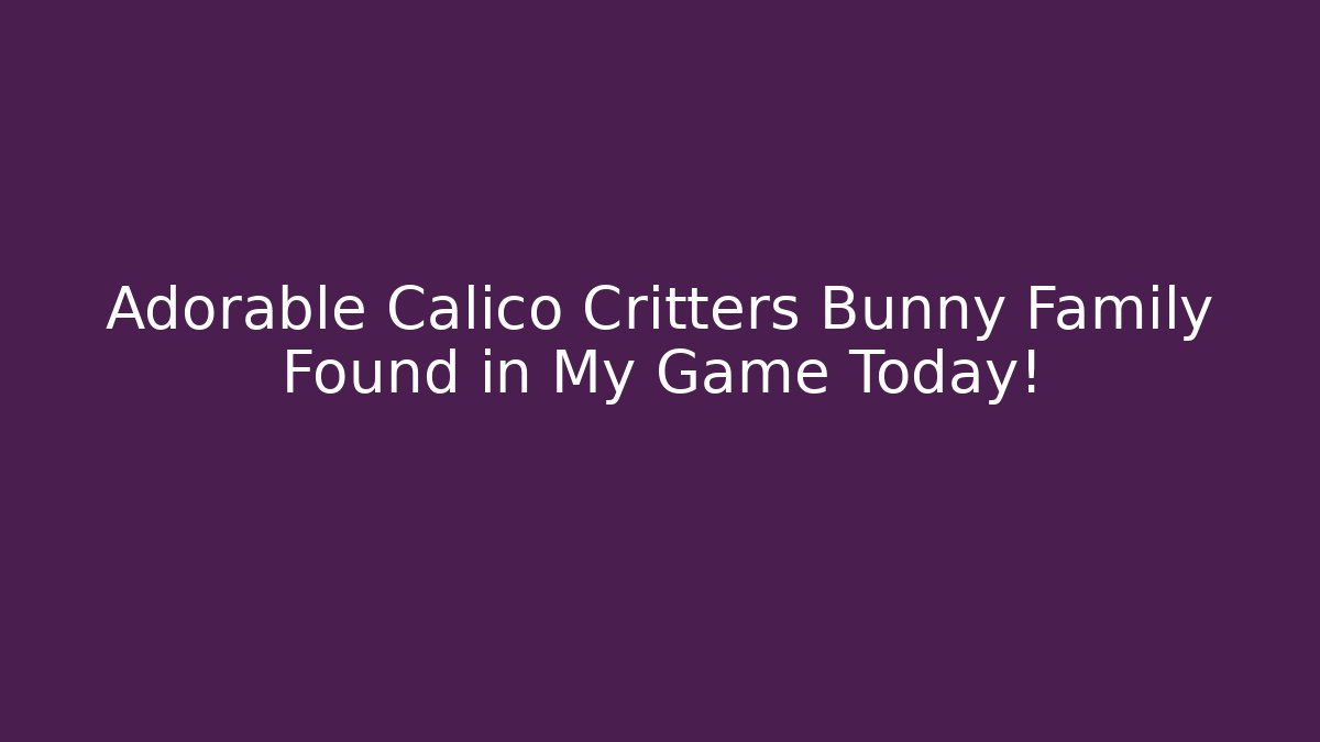 Adorable Calico Critters Bunny Family Found in My Game Today! - Celivion
