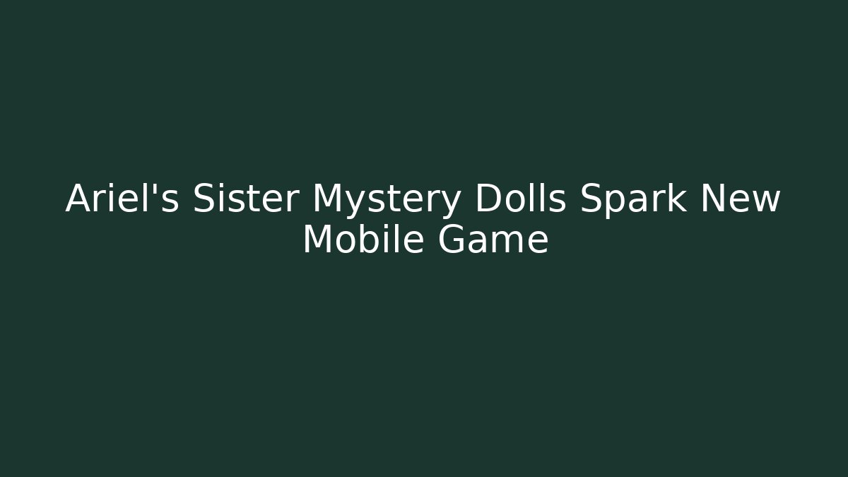 Ariel's Sister Mystery Dolls Spark New Mobile Game - Celivion