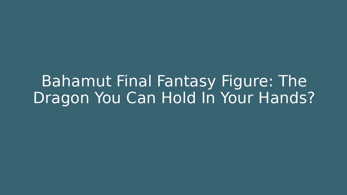 Bahamut Final Fantasy Figure: The Dragon You Can Hold In Your Hands?