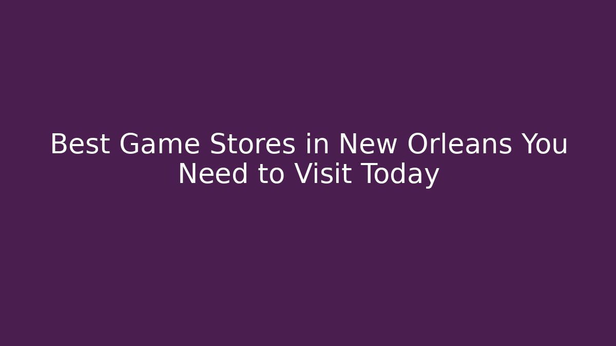 Best Game Stores in New Orleans You Need to Visit Today