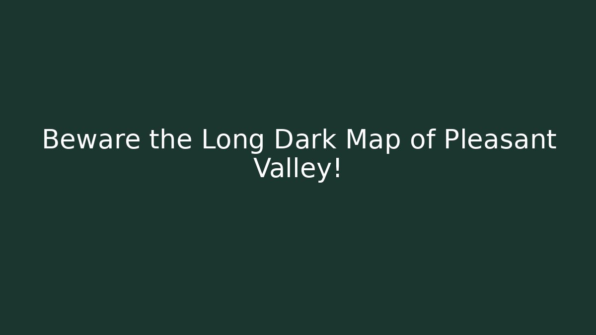 Beware the Long Dark Map of Pleasant Valley!