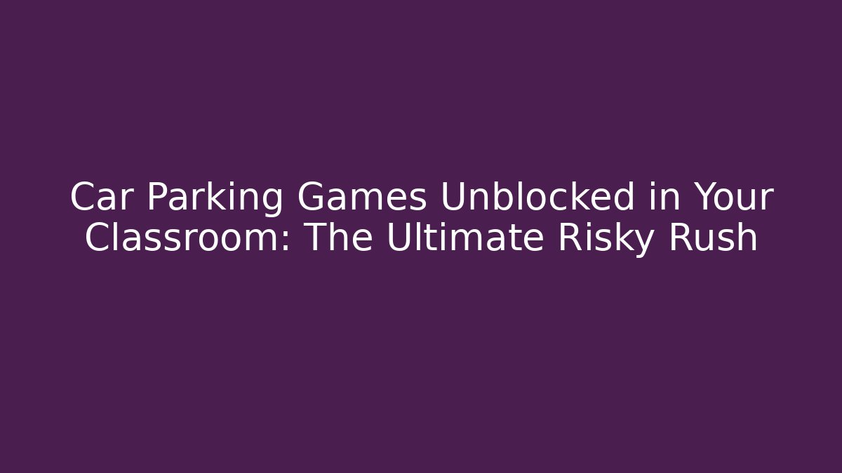 Car Parking Games Unblocked in Your Classroom: The Ultimate Risky Rush