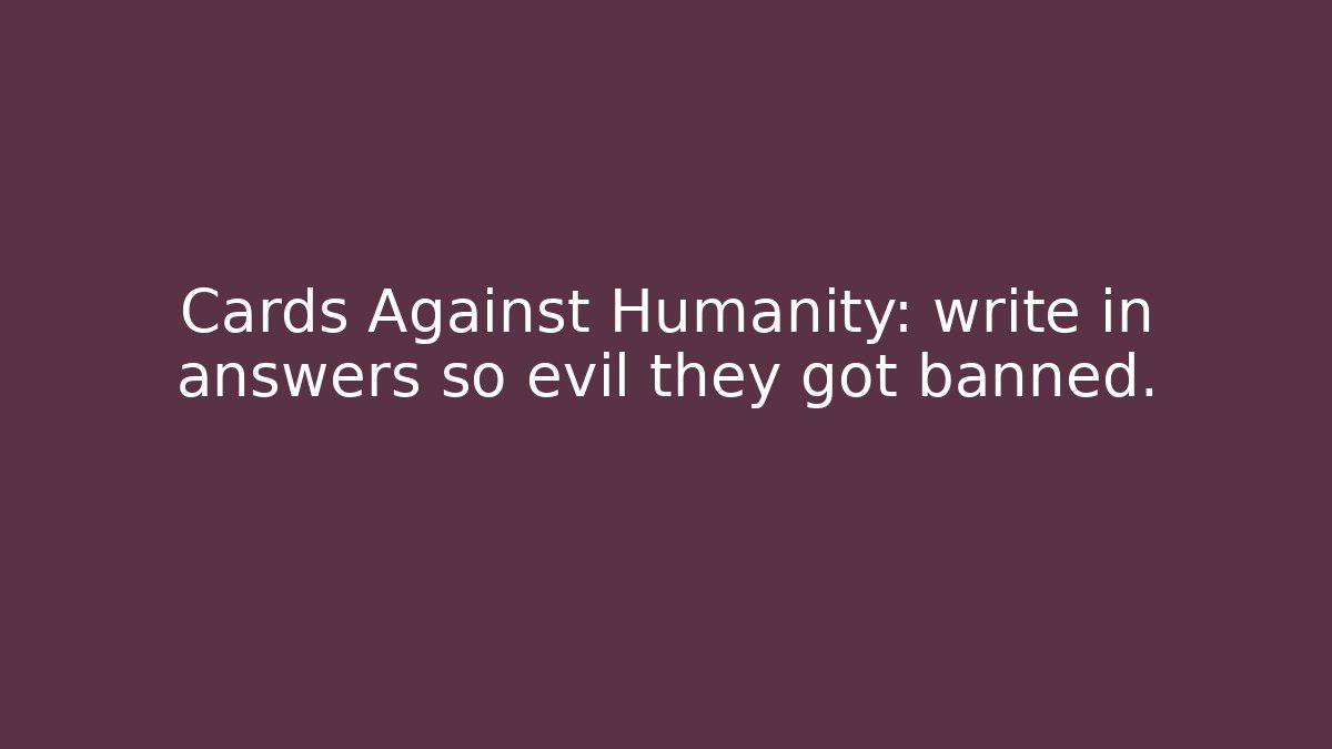 Cards Against Humanity: write in answers so evil they got banned.
