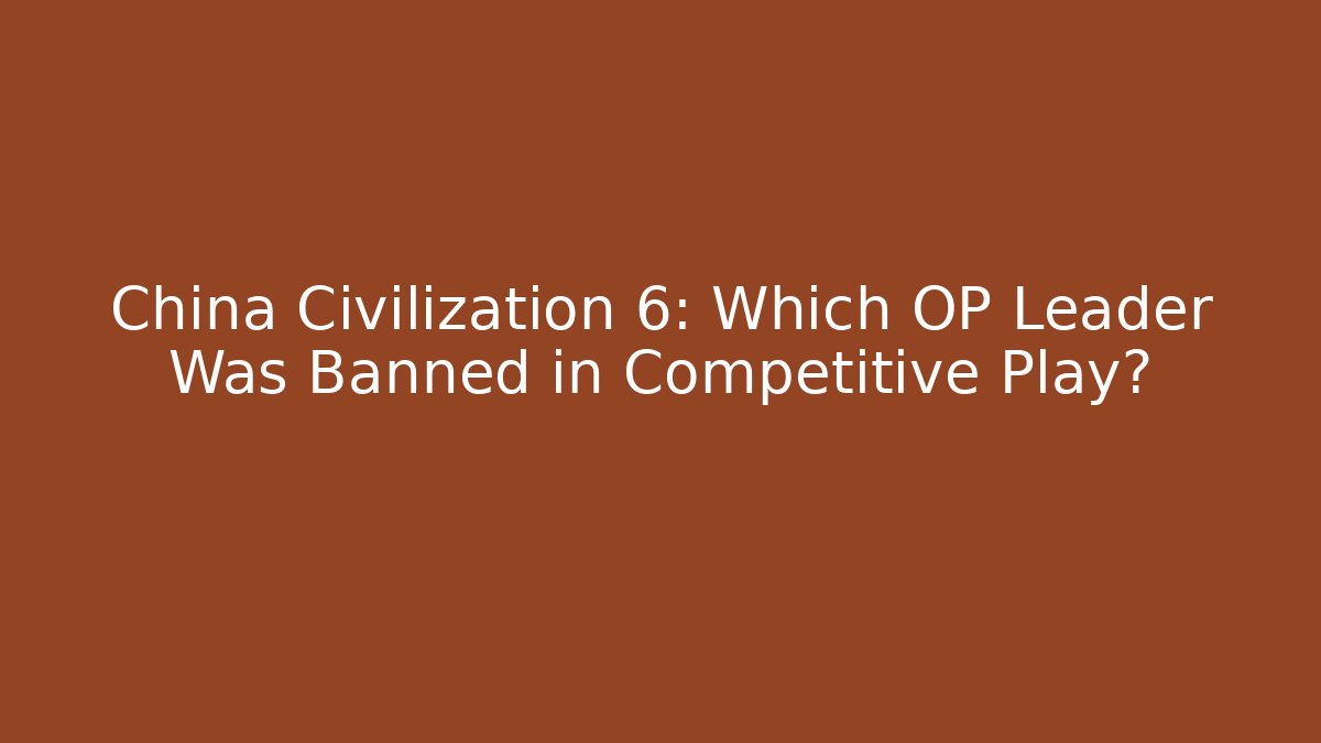 China Civilization 6: Which OP Leader Was Banned in Competitive Play?