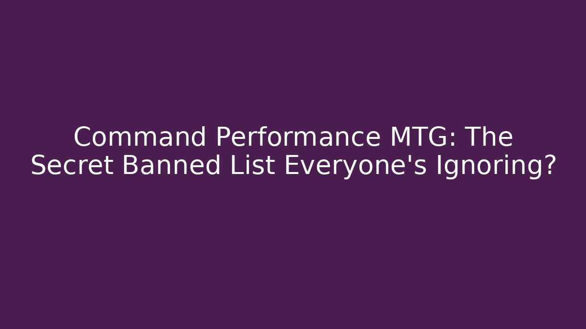 Command Performance MTG: The Secret Banned List Everyone’s Ignoring?