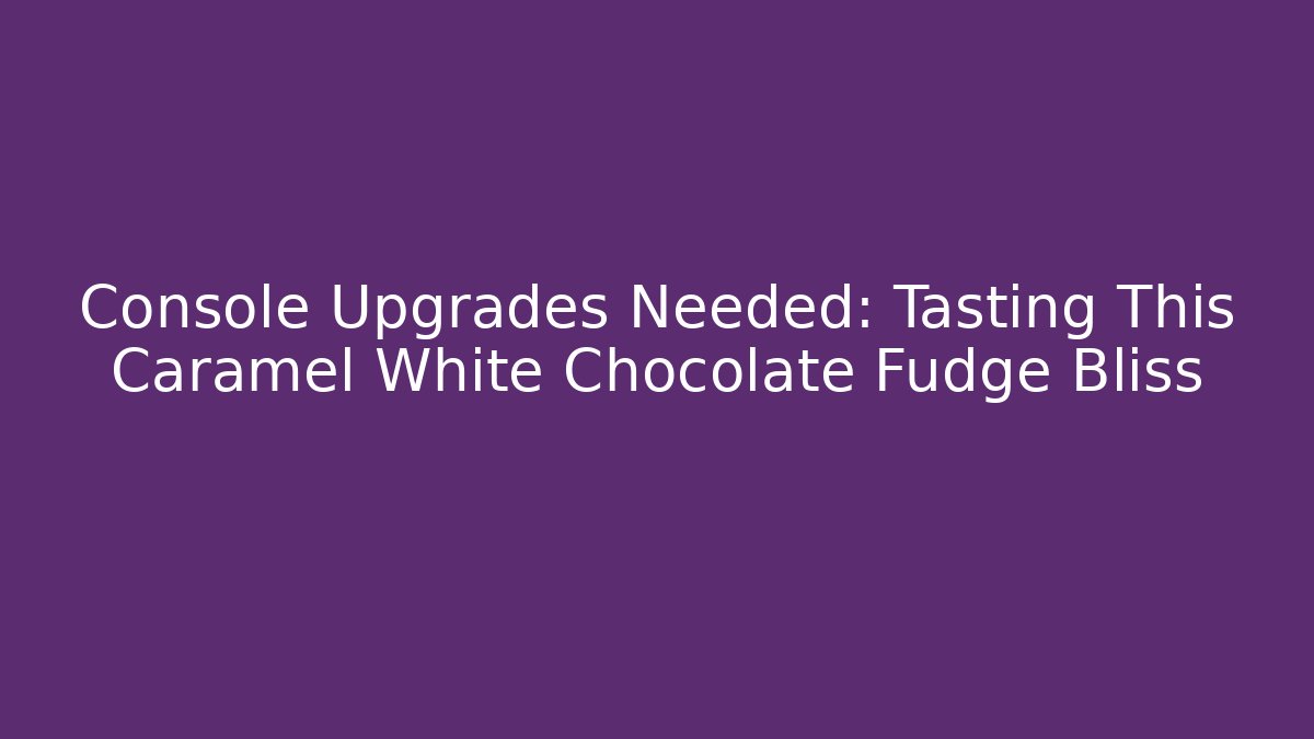 Console Upgrades Needed: Tasting This Caramel White Chocolate Fudge Bliss