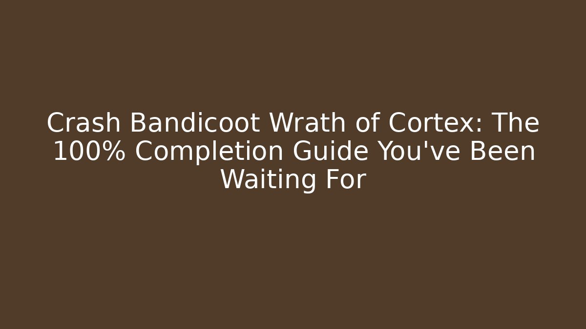 Crash Bandicoot Wrath of Cortex: The 100% Completion Guide You’ve Been Waiting For