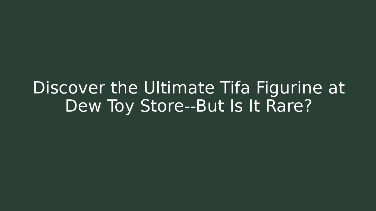 Discover the Ultimate Tifa Figurine at Dew Toy Store—But Is It Rare?
