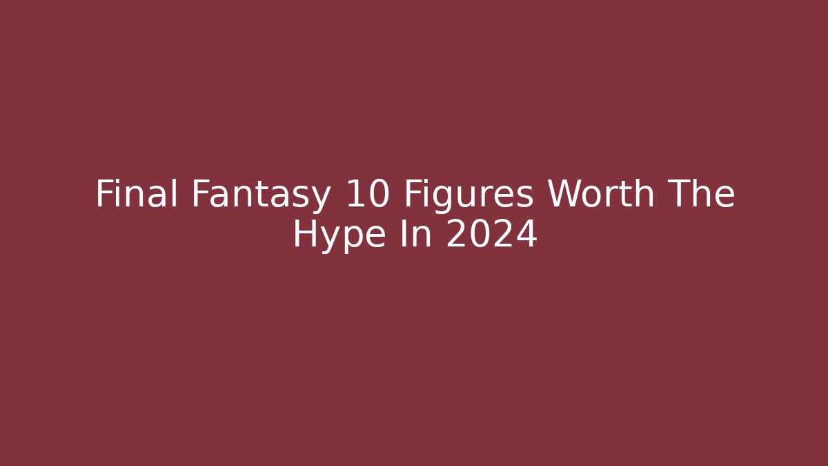 Final Fantasy 10 Figures Worth The Hype In 2024