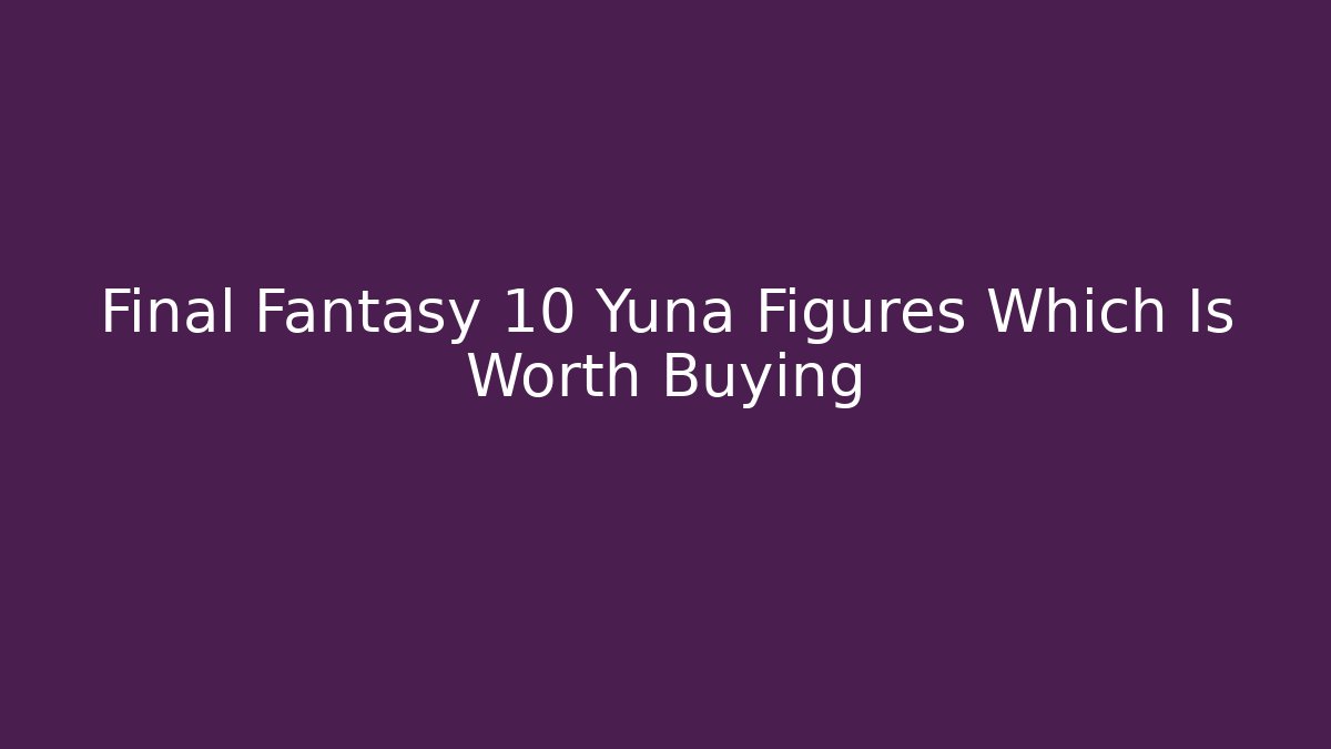 Final Fantasy 10 Yuna Figures Which Is Worth Buying
