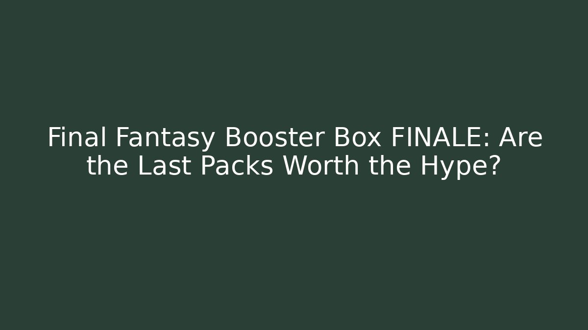 Final Fantasy Booster Box FINALE: Are the Last Packs Worth the Hype?