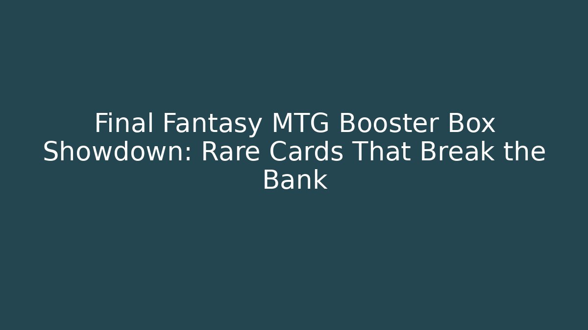 Final Fantasy MTG Booster Box Showdown: Rare Cards That Break the Bank