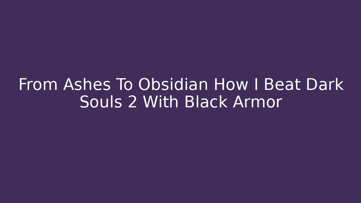 From Ashes To Obsidian How I Beat Dark Souls 2 With Black Armor