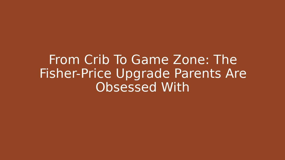 From Crib To Game Zone: The Fisher-Price Upgrade Parents Are Obsessed With