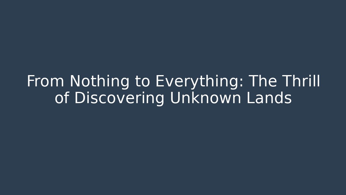 From Nothing to Everything: The Thrill of Discovering Unknown Lands