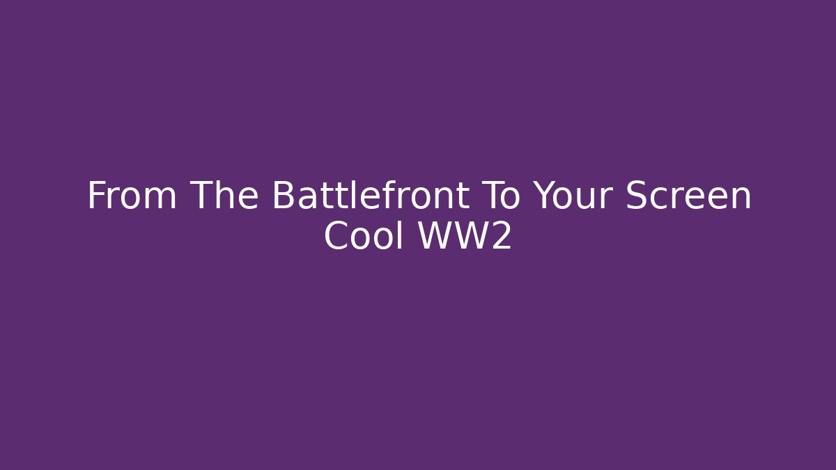 From The Battlefront To Your Screen Cool WW2