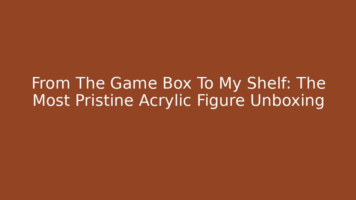 From The Game Box To My Shelf: The Most Pristine Acrylic Figure Unboxing