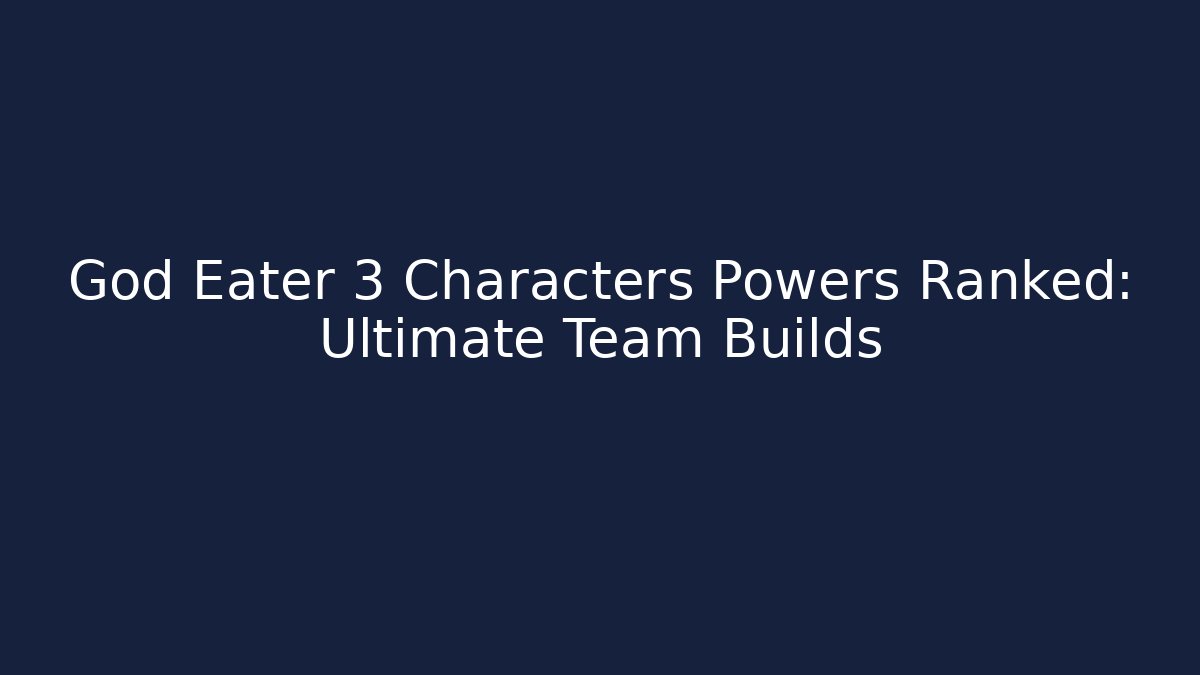 God Eater 3 Characters Powers Ranked: Ultimate Team Builds