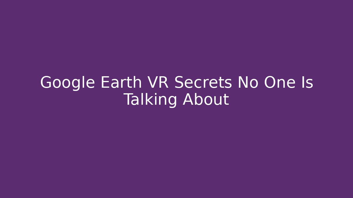 Google Earth VR Secrets No One Is Talking About
