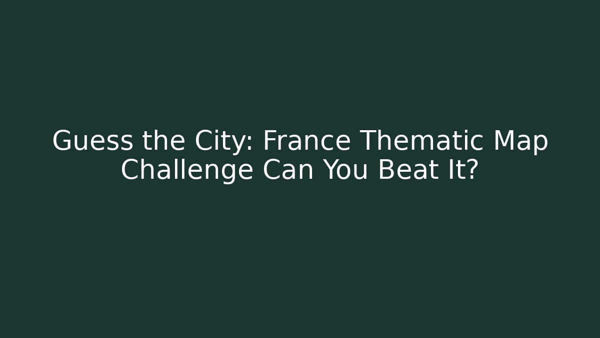 Guess the City: France Thematic Map Challenge Can You Beat It?