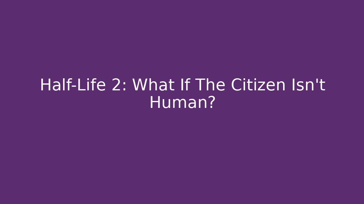 Half-Life 2: What If The Citizen Isn’t Human?
