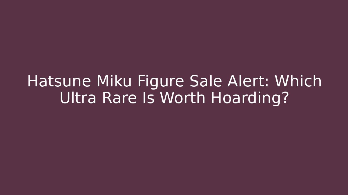 Hatsune Miku Figure Sale Alert: Which Ultra Rare Is Worth Hoarding?