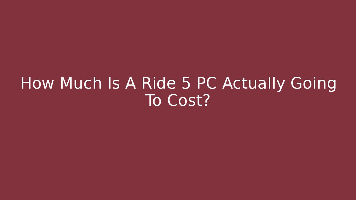 How Much Is A Ride 5 PC Actually Going To Cost?