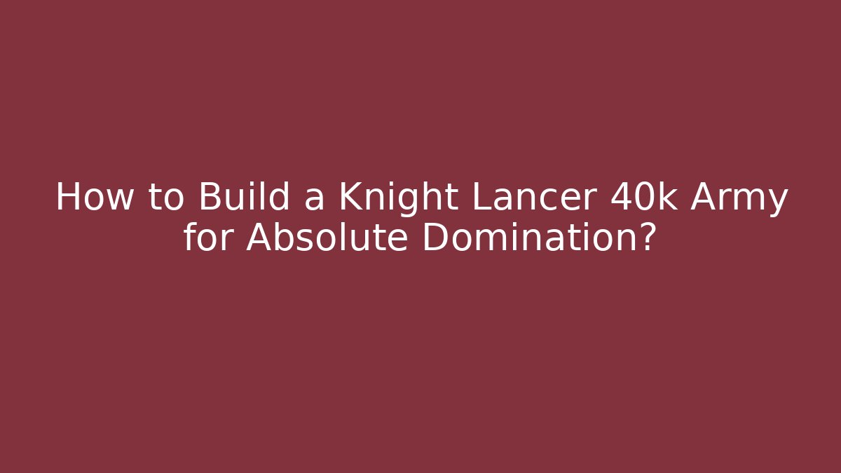 How to Build a Knight Lancer 40k Army for Absolute Domination?