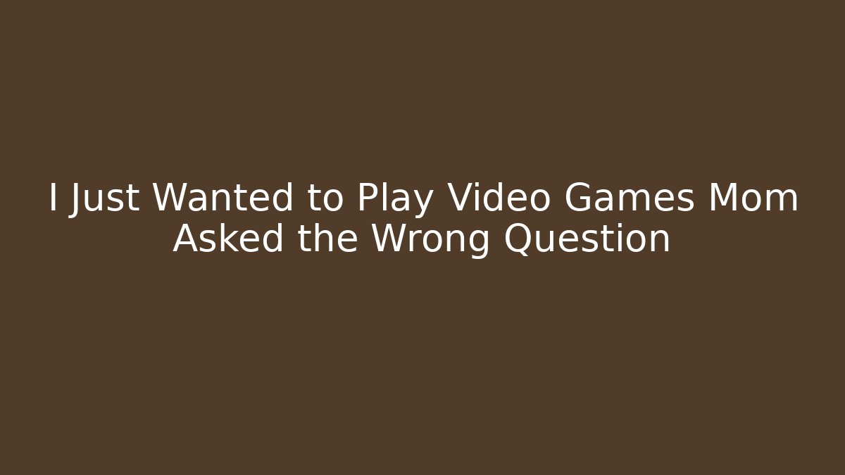 I Just Wanted to Play Video Games Mom Asked the Wrong Question