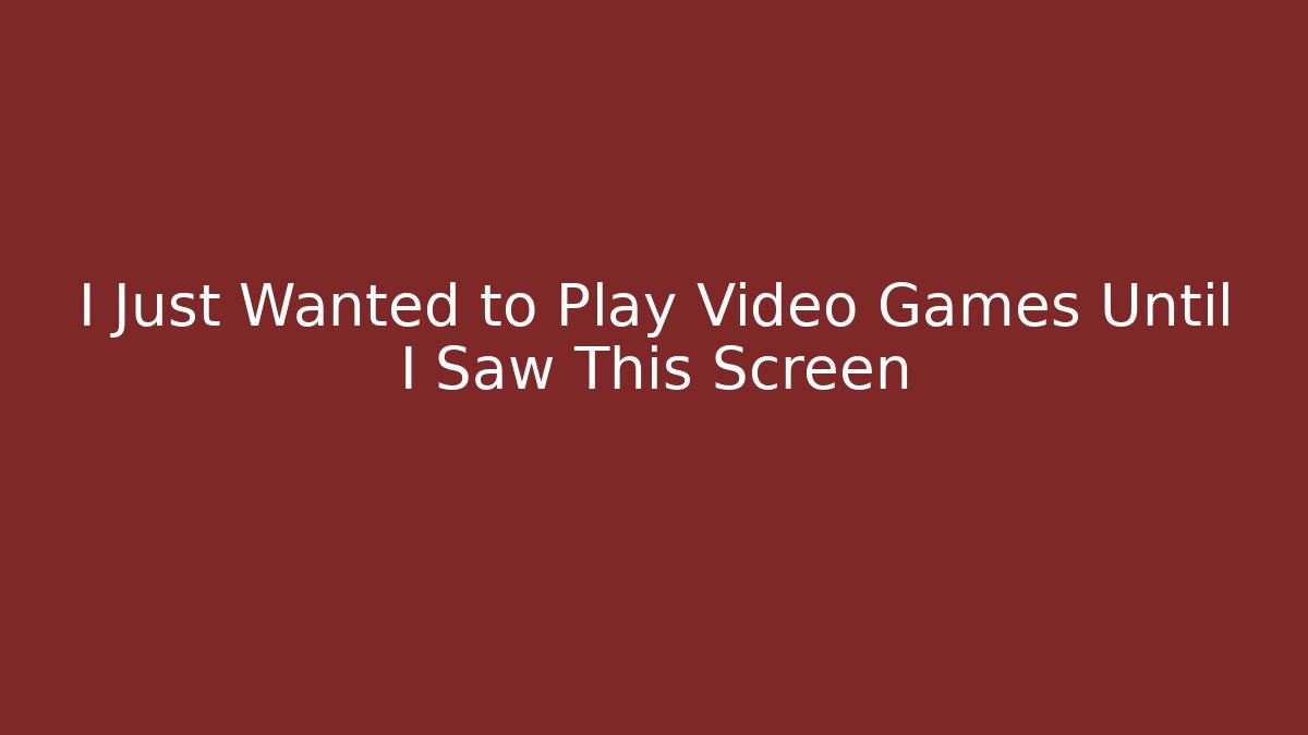 I Just Wanted to Play Video Games Until I Saw This Screen