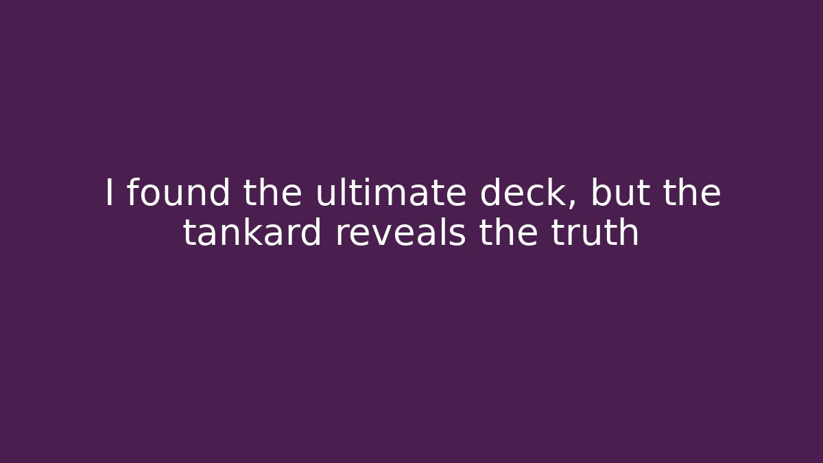 I found the ultimate deck, but the tankard reveals the truth