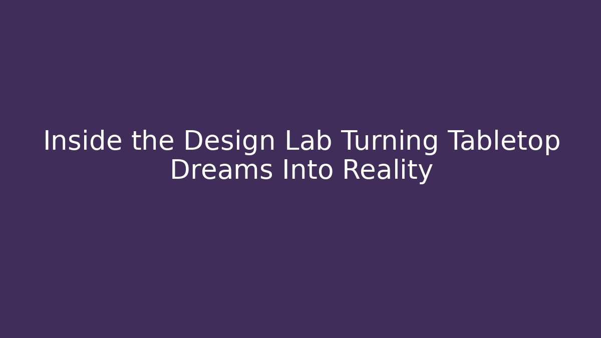 Inside the Design Lab Turning Tabletop Dreams Into Reality