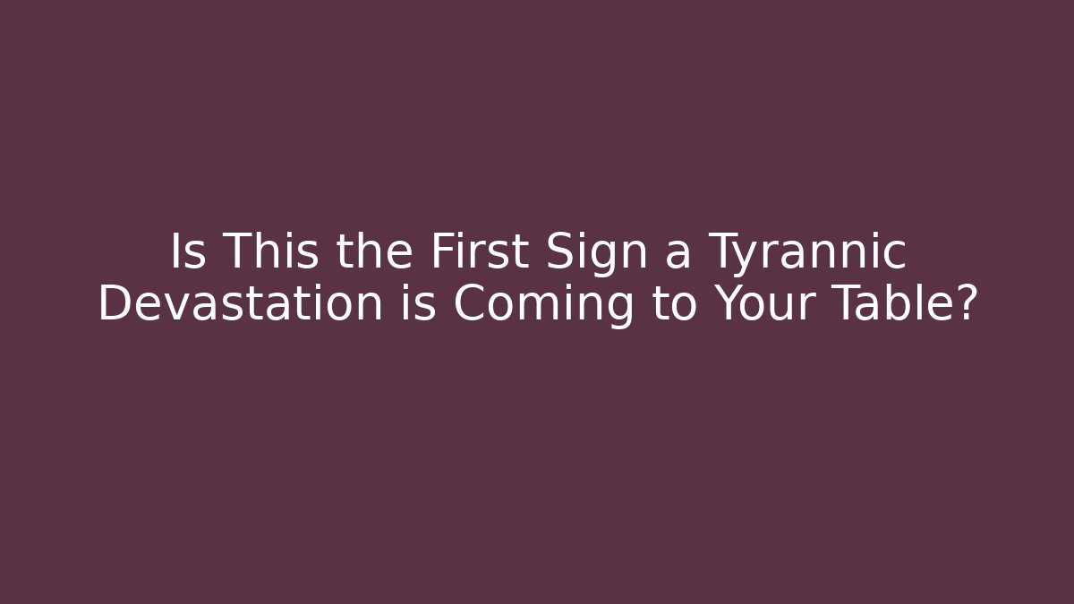 Is This the First Sign a Tyrannic Devastation is Coming to Your Table?