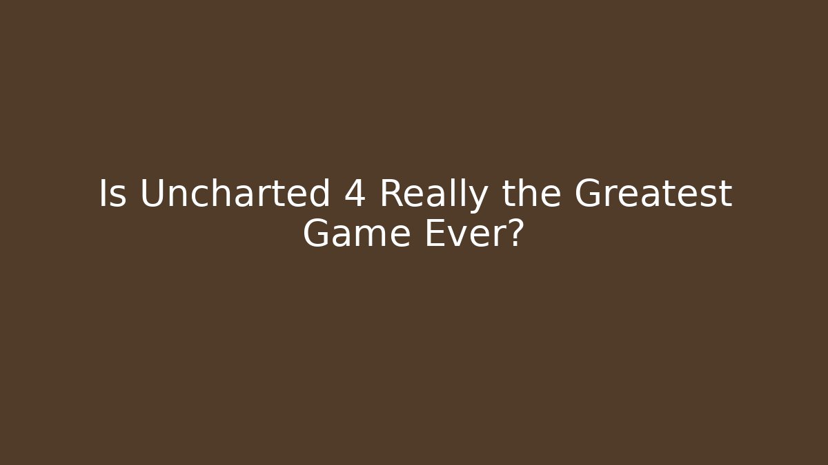 Is Uncharted 4 Really the Greatest Game Ever? - Celivion