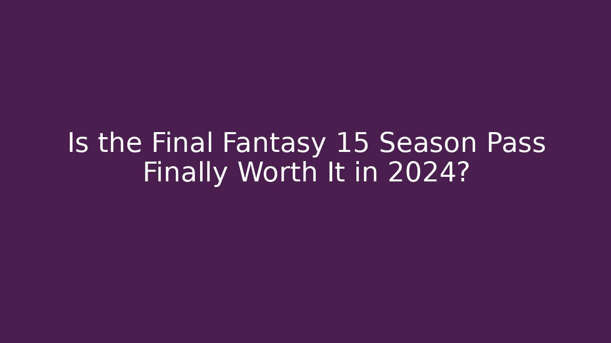Is the Final Fantasy 15 Season Pass Finally Worth It in 2024?