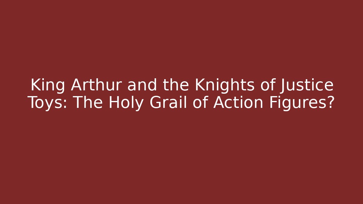 King Arthur and the Knights of Justice Toys: The Holy Grail of Action Figures?