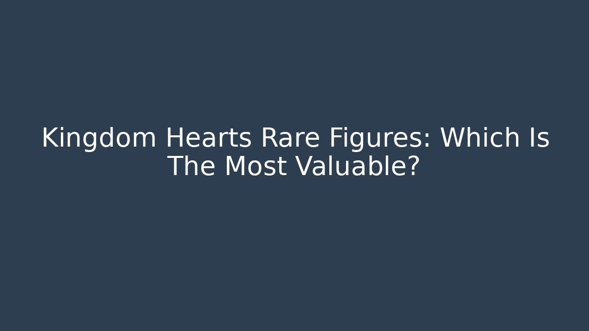 Kingdom Hearts Rare Figures: Which Is The Most Valuable?