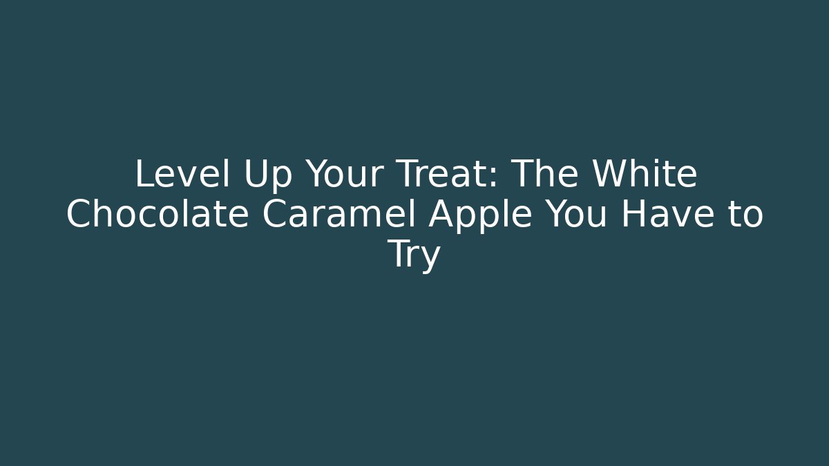 Level Up Your Treat: The White Chocolate Caramel Apple You Have to Try - Celivion