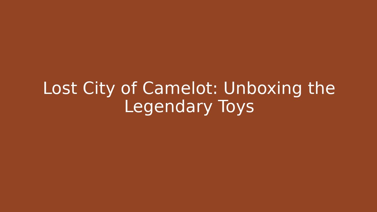 Lost City of Camelot: Unboxing the Legendary Toys