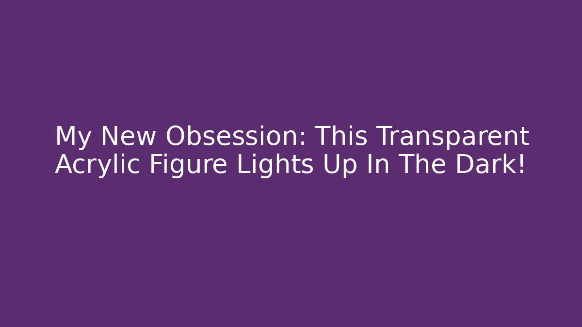 My New Obsession: This Transparent Acrylic Figure Lights Up In The Dark!