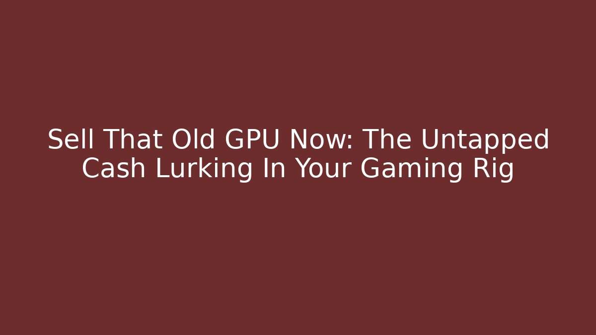 Sell That Old GPU Now: The Untapped Cash Lurking In Your Gaming Rig
