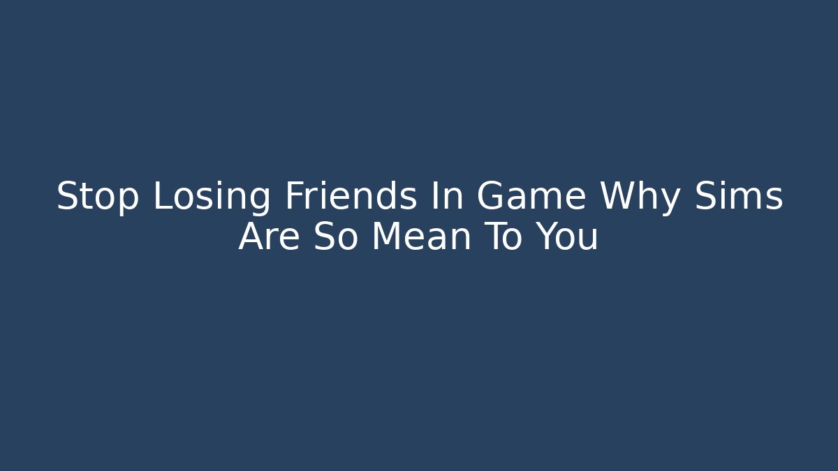 Stop Losing Friends In Game Why Sims Are So Mean To You - Celivion