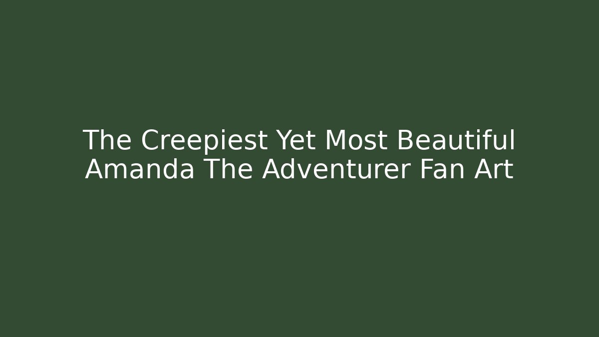 The Creepiest Yet Most Beautiful Amanda The Adventurer Fan Art