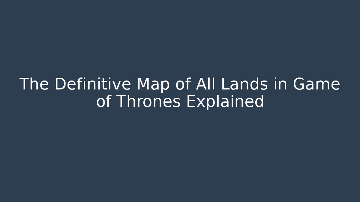 The Definitive Map of All Lands in Game of Thrones Explained
