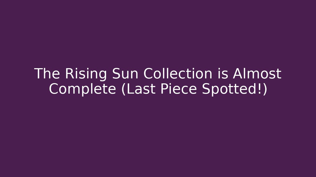 The Rising Sun Collection is Almost Complete (Last Piece Spotted!)