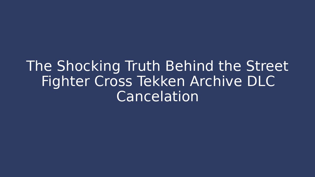 The Shocking Truth Behind the Street Fighter Cross Tekken Archive DLC Cancelation