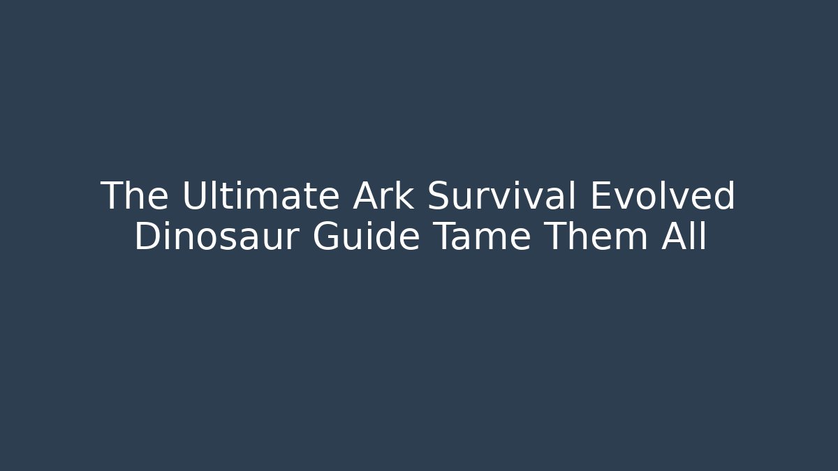 The Ultimate Ark Survival Evolved Dinosaur Guide Tame Them All
