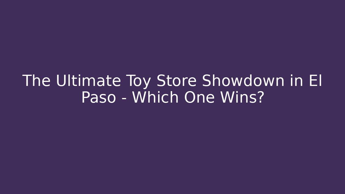 The Ultimate Toy Store Showdown in El Paso – Which One Wins? - Celivion